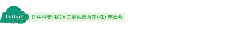 特集/feature　田中林業（株）×三菱製紙販売（株）座談会　FSC®の未来を探る