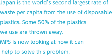 Japan has the world’s second largest rate of waste per capita from the use of disposable plastics. Some 50% of the plastics we use are thrown away.
MPS is now looking at how it can help to solve this problem.